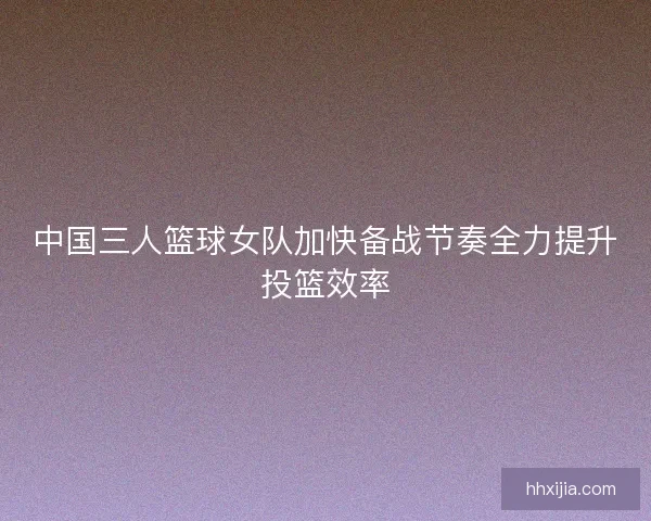 中国三人篮球女队加快备战节奏全力提升投篮效率