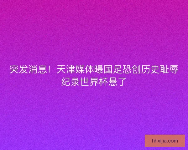 突发消息！天津媒体曝国足恐创历史耻辱纪录世界杯悬了