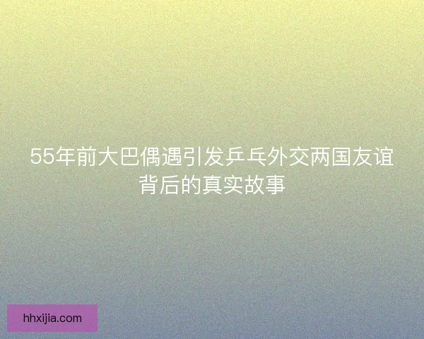 55年前大巴偶遇引发乒乓外交两国友谊背后的真实故事