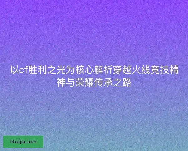 以cf胜利之光为核心解析穿越火线竞技精神与荣耀传承之路